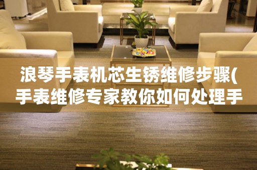 浪琴手表机芯生锈维修步骤(手表维修专家教你如何处理手表机芯生锈问题)
