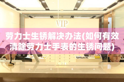 劳力士生锈解决办法(如何有效清除劳力士手表的生锈问题)