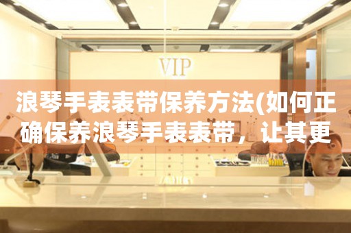 浪琴手表表带保养方法(如何正确保养浪琴手表表带，让其更加耐用)