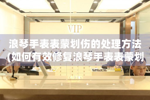 浪琴手表表蒙划伤的处理方法(如何有效修复浪琴手表表蒙划伤)