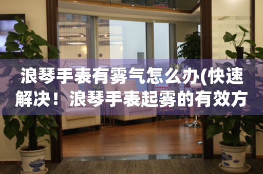 浪琴手表有雾气怎么办(快速解决！浪琴手表起雾的有效方法)