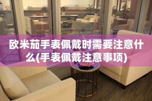 欧米茄手表佩戴时需要注意什么(手表佩戴注意事项)