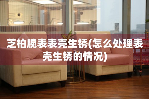芝柏腕表表壳生锈(怎么处理表壳生锈的情况)