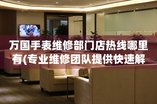 万国手表维修部门店热线哪里有(专业维修团队提供快速解决方案)