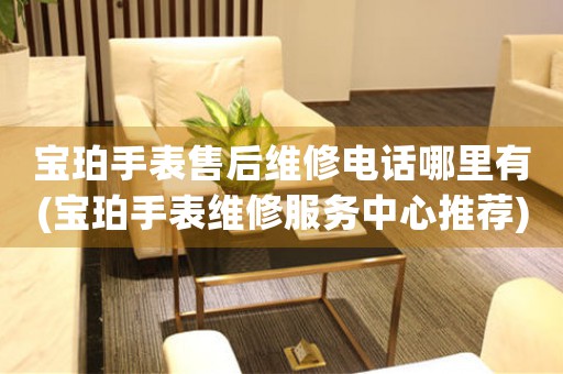 宝珀手表售后维修电话哪里有(宝珀手表维修服务中心推荐)