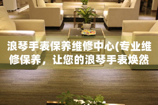 浪琴手表保养维修中心(专业维修保养，让您的浪琴手表焕然一新)