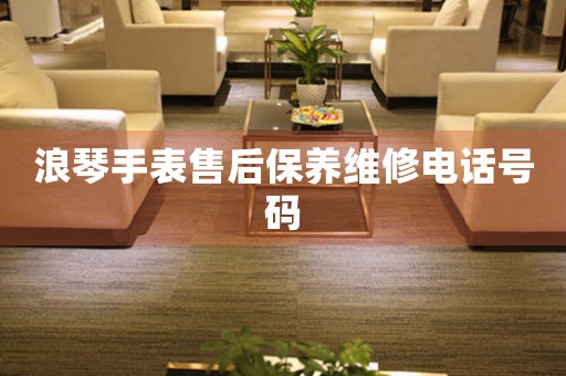 浪琴手表售后保养维修电话号码