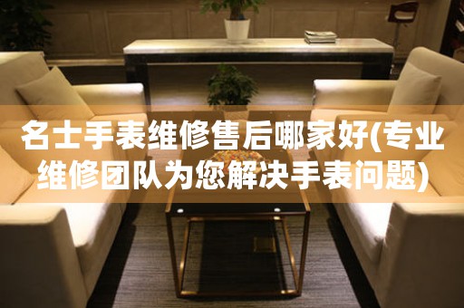 名士手表维修售后哪家好(专业维修团队为您解决手表问题)
