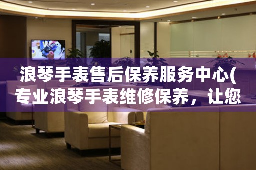 浪琴手表售后保养服务中心(专业浪琴手表维修保养，让您的浪琴手表始终如新)