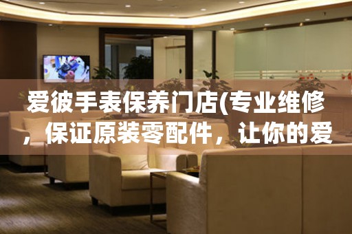 爱彼手表保养门店(专业维修，保证原装零配件，让你的爱彼手表恢复光彩)