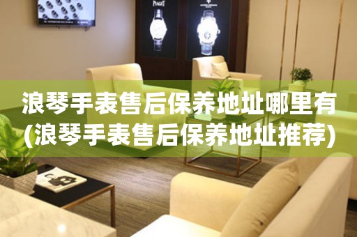 浪琴手表售后保养地址哪里有(浪琴手表售后保养地址推荐)
