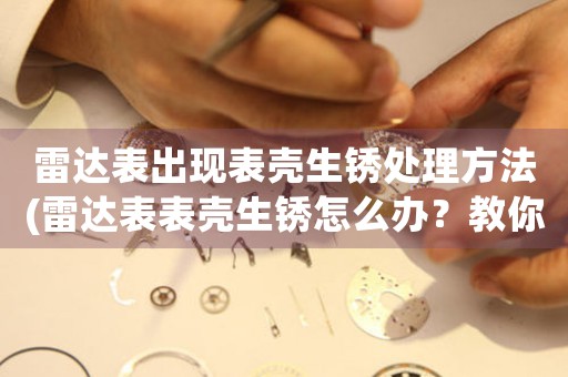 雷达表出现表壳生锈处理方法(雷达表表壳生锈怎么办？教你轻松解决！)
