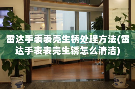 雷达手表表壳生锈处理方法(雷达手表表壳生锈怎么清洁)