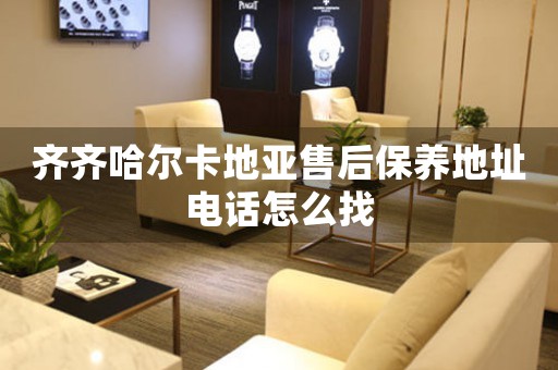 齐齐哈尔卡地亚售后保养地址电话怎么找