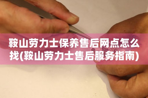 鞍山劳力士保养售后网点怎么找(鞍山劳力士售后服务指南)