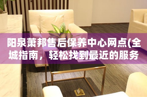 阳泉萧邦售后保养中心网点(全城指南，轻松找到最近的服务点)