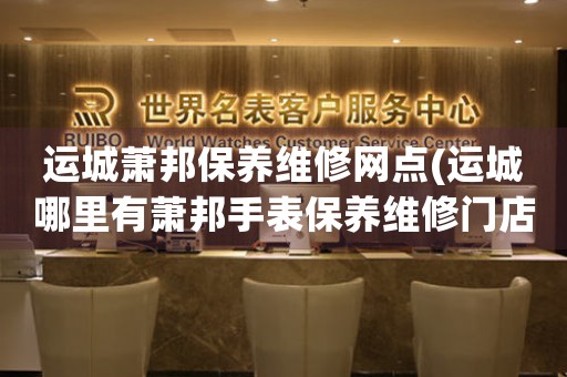 运城萧邦保养维修网点(运城哪里有萧邦手表保养维修门店)