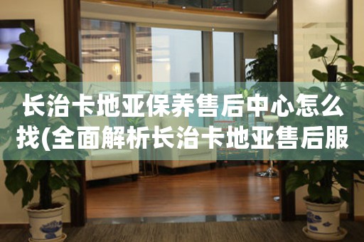 长治卡地亚保养售后中心怎么找(全面解析长治卡地亚售后服务，快速找到官方认可的售后中心)