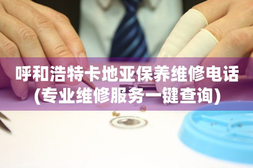 呼和浩特卡地亚保养维修电话(专业维修服务一键查询)