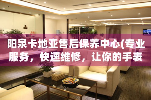 阳泉卡地亚售后保养中心(专业服务，快速维修，让你的手表焕然一新)