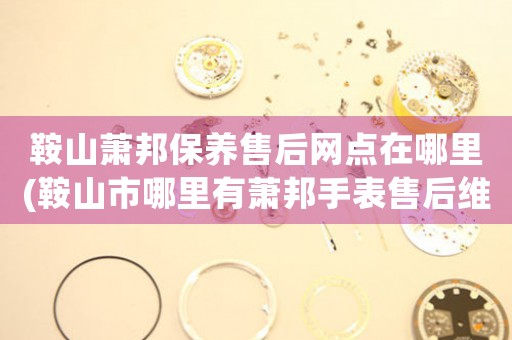 鞍山萧邦保养售后网点在哪里(鞍山市哪里有萧邦手表售后维修服务)