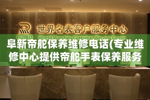 阜新帝舵保养维修电话(专业维修中心提供帝舵手表保养服务)