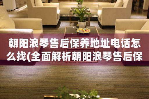 朝阳浪琴售后保养地址电话怎么找(全面解析朝阳浪琴售后保养的方法和联系方式)