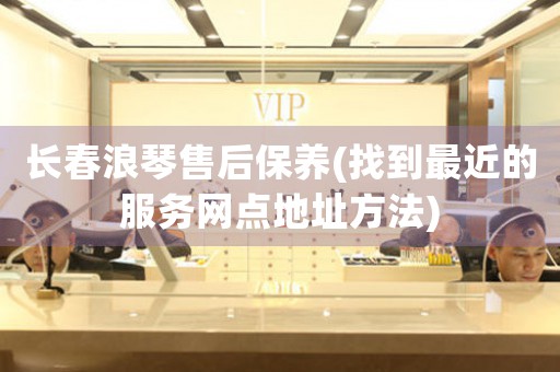 长春浪琴售后保养(找到最近的服务网点地址方法)