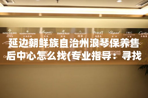 延边朝鲜族自治州浪琴保养售后中心怎么找(专业指导：寻找浪琴手表保养售后中心的方法)