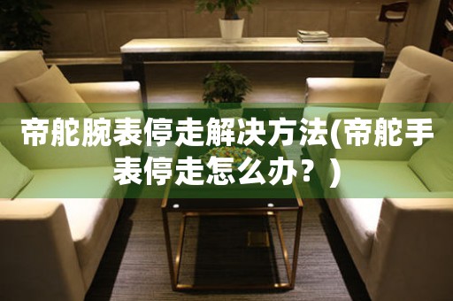 帝舵腕表停走解决方法(帝舵手表停走怎么办？)
