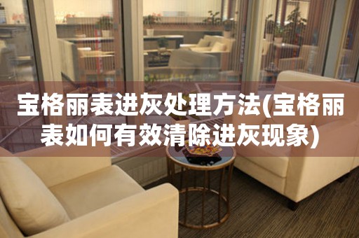 宝格丽表进灰处理方法(宝格丽表如何有效清除进灰现象)
