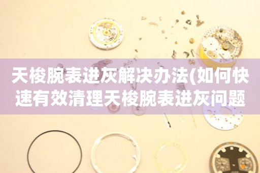 天梭腕表进灰解决办法(如何快速有效清理天梭腕表进灰问题)