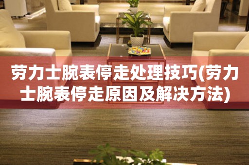 劳力士腕表停走处理技巧(劳力士腕表停走原因及解决方法)