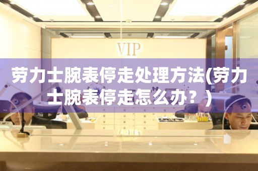 劳力士腕表停走处理方法(劳力士腕表停走怎么办？)