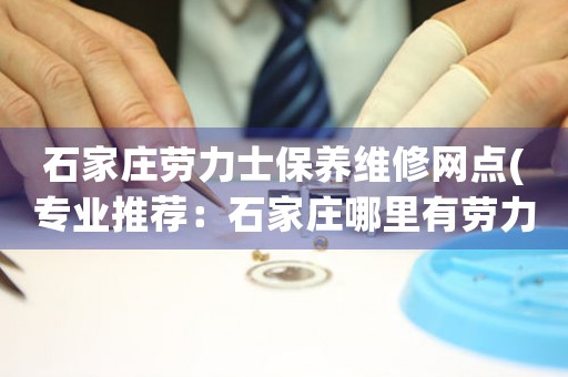 石家庄劳力士保养维修网点(专业推荐：石家庄哪里有劳力士手表维修店)