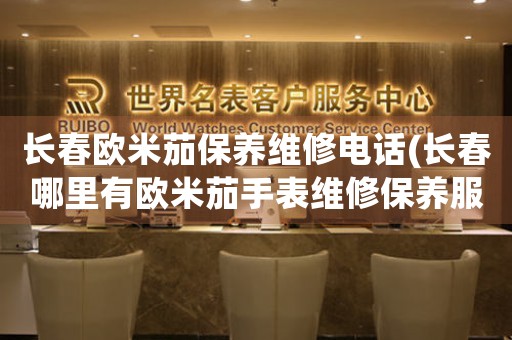 长春欧米茄保养维修电话(长春哪里有欧米茄手表维修保养服务)