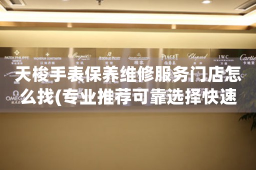 天梭手表保养维修服务门店怎么找(专业推荐可靠选择快速查询)
