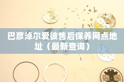 巴彦淖尔爱彼售后保养网点地址（最新查询）
