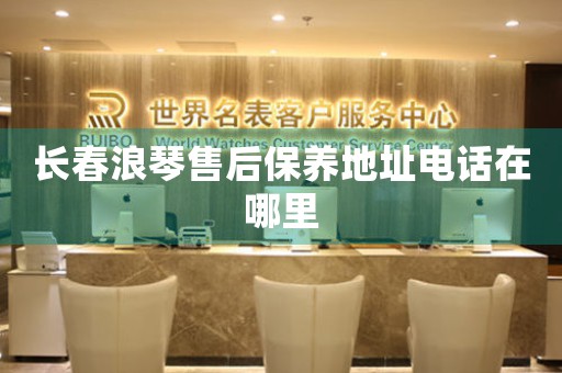 长春浪琴售后保养地址电话在哪里