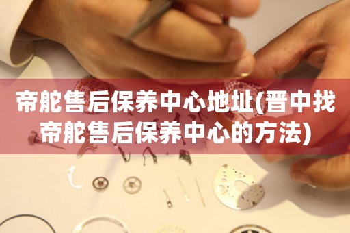 帝舵售后保养中心地址(晋中找帝舵售后保养中心的方法)