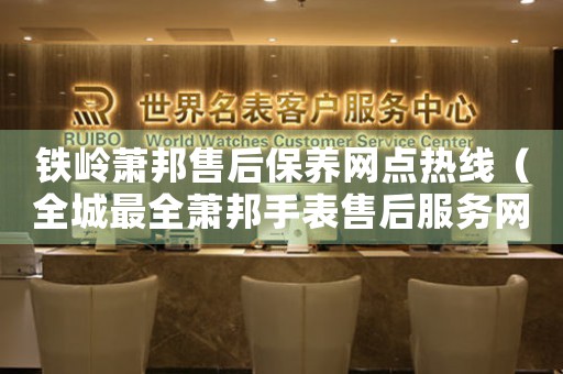 铁岭萧邦售后保养网点热线（全城最全萧邦手表售后服务网点查询）