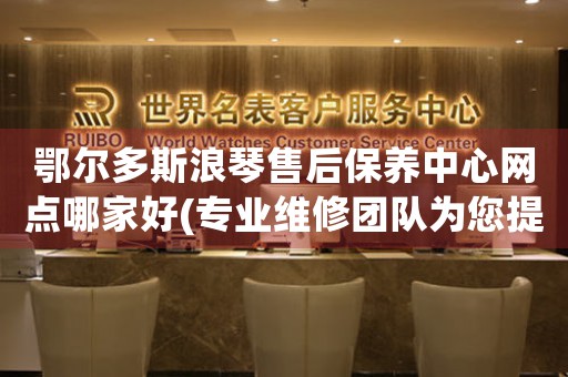 鄂尔多斯浪琴售后保养中心网点哪家好(专业维修团队为您提供优质服务)