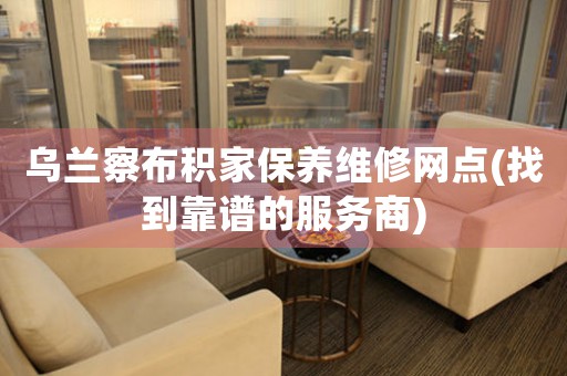乌兰察布积家保养维修网点(找到靠谱的服务商)