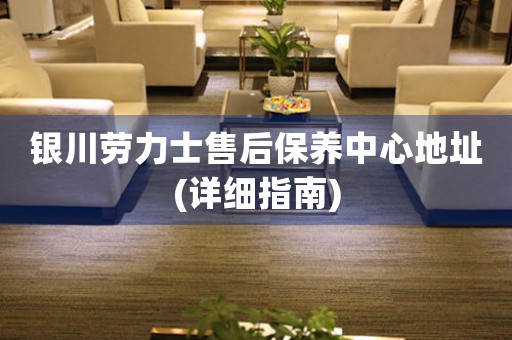 银川劳力士售后保养中心地址(详细指南)