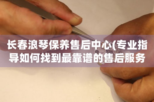 长春浪琴保养售后中心(专业指导如何找到最靠谱的售后服务)