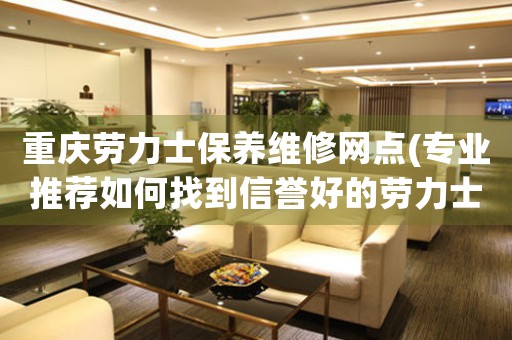 重庆劳力士保养维修网点(专业推荐如何找到信誉好的劳力士保养维修店)