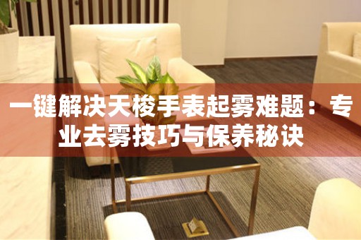一键解决天梭手表起雾难题：专业去雾技巧与保养秘诀