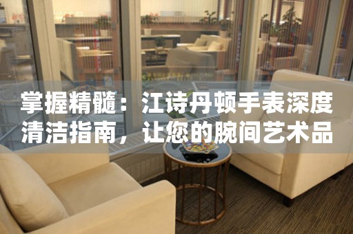 掌握精髓：江诗丹顿手表深度清洁指南，让您的腕间艺术品持久焕新