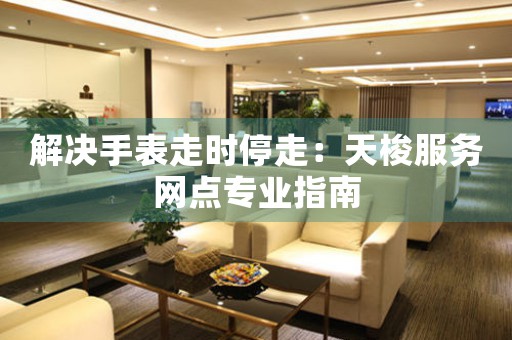 解决手表走时停走：天梭服务网点专业指南