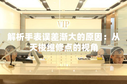 解析手表误差渐大的原因：从天梭维修点的视角